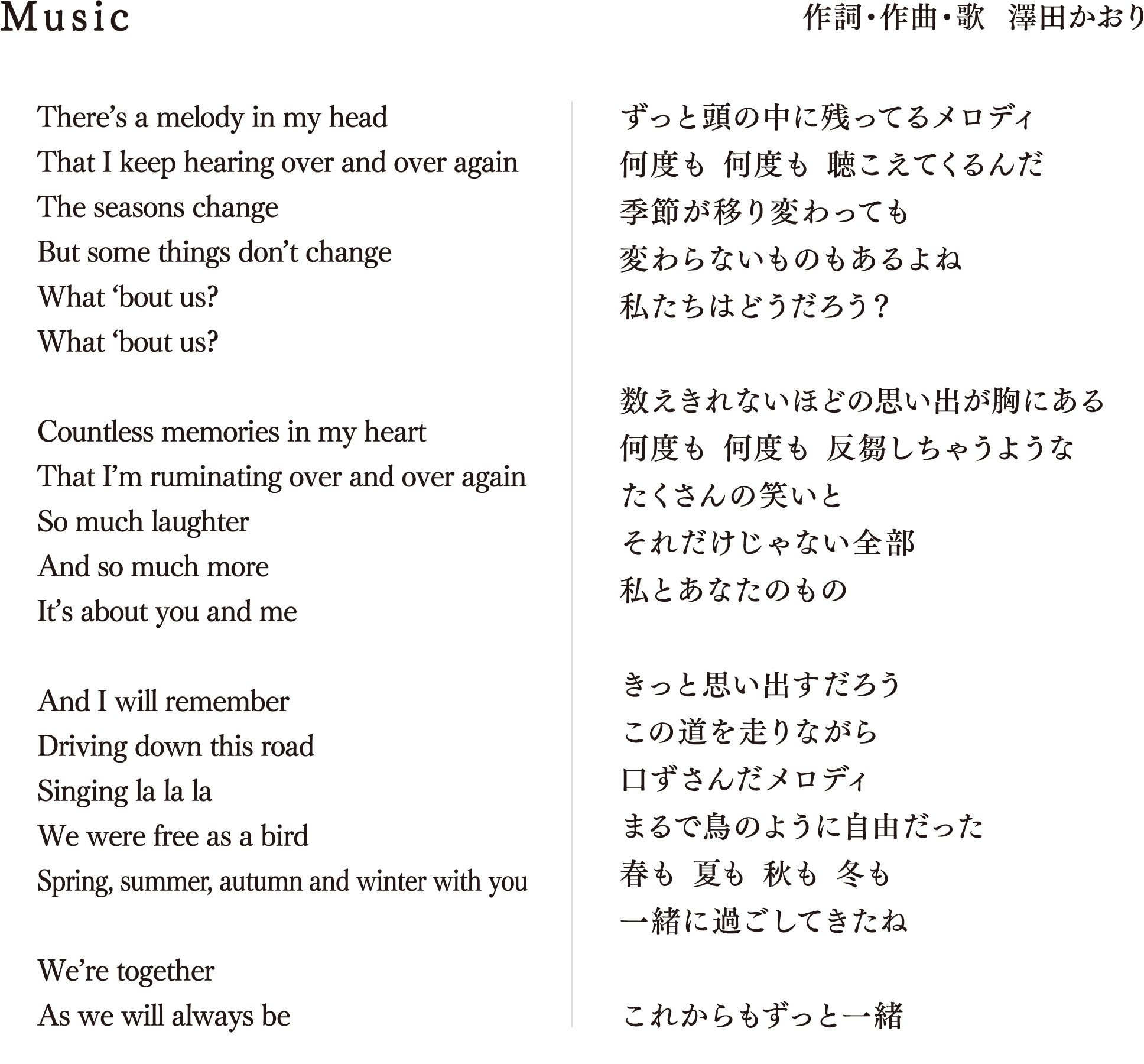 Music 作詞・作曲・歌  澤田かおり There’s a melody in my head That I keep hearing over and over again The seasons change But some things don’t change What ‘bout us? What ‘bout us? Countless memories in my heart That I’m ruminating over and over again So much laughter And so much more It’s about you and me And I will remember Driving down this road Singing la la la We were free as a bird Spring, summer, autumn and winter with you We’re together As we will always be ずっと頭の中に残ってるメロディ 何度も 何度も 聴こえてくるんだ 季節が移り変わっても 変わらないものもあるよね 私たちはどうだろう？ 数えきれないほどの思い出が胸にある 何度も 何度も 反芻しちゃうような たくさんの笑いと それだけじゃない全部 私とあなたのもの きっと思い出すだろう この道を走りながら 口ずさんだメロディ まるで鳥のように自由だった 春も 夏も 秋も 冬も 一緒に過ごしてきたね これからもずっと一緒