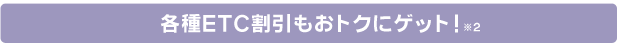 各種ETC割引もおトクにゲット!※2