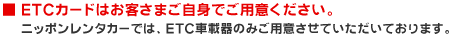 ■ ETCカードはお客さまご自身でご用意ください。 ニッポンレンタカーでは、ETC車載器のみご用意させていただいております。