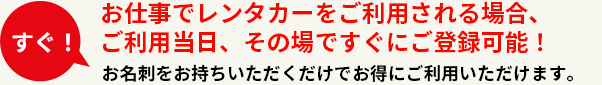 お仕事でレンタカーをご利用される場合、ご利用当日、その場ですぐにご加入可能！お名刺をお持ちいただくだけでお得にご利用いただけます。