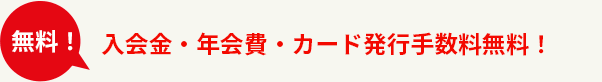 入会金・年会費は無料！今なら新規ご加入キャンペーンでカード発行手数料も無料!!