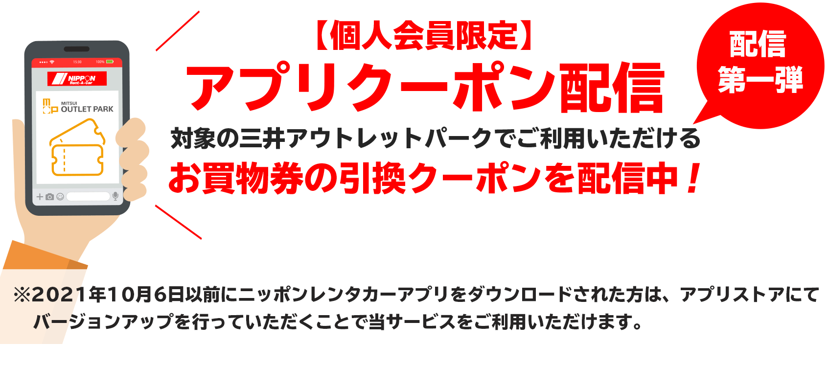配信第一弾。【個人会員限定】アプリクーポン配信対象の三井アウトレットパークで
ご利用いただけるお買物券の引換クーポンを配信中!※2021年10月6日以前にニッポンレンタカーアプリをダウンロードされた方は、アプリストアにてバージョンアップを行っていただくことで当サービスをご利用いただけます。