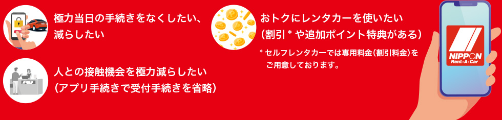 極力当日の手続きを無くしたい、減らしたい。おトクにレンタカーを使いたい（割引や追加ポイント特典がある）セルフレンタカーでは専用料金（割引料金）をご用意しております。人との接触機会を極力減らしたい（アプリ手続きで受付手続きを省略）