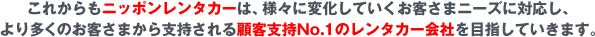 これからもニッポンレンタカーは、様々に変化していくお客さまニーズに対応し、より多くのお客さまから支持される顧客支持No.1のレンタカー会社を目指していきます。