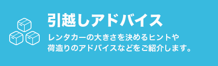 引越しアドバイス
            レンタカーの大きさを決めるヒントや荷造りのアドバイスなどをご紹介します。