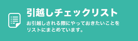 引越しチェックリスト
            お引越しされる際にやっておきたいことをリストにまとめています。