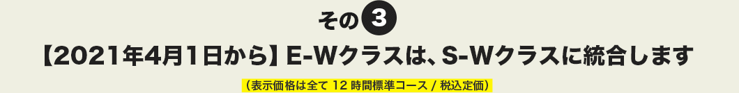 その3 【2021年4月1日から】E-Wクラスは、S-Wクラスに統合します。（表示価格は全て12時間標準コース/税込定価）