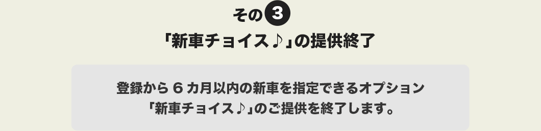 その3 「新車チョイス♪」の提供終了。登録から6カ月以内の新車を指定できるオプション「新車チョイス♪」のご提供を終了します。