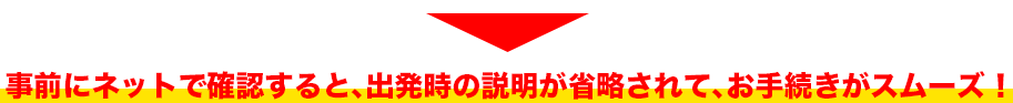 事前にネットで確認すると、出発時の説明が省略されて、お手続きがスムーズ！