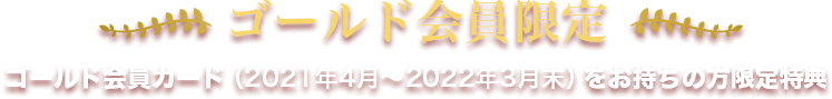ゴールド会員限定。ゴールド会員カード(2021年4月~2022年3月末)をお持ちの方限定特典