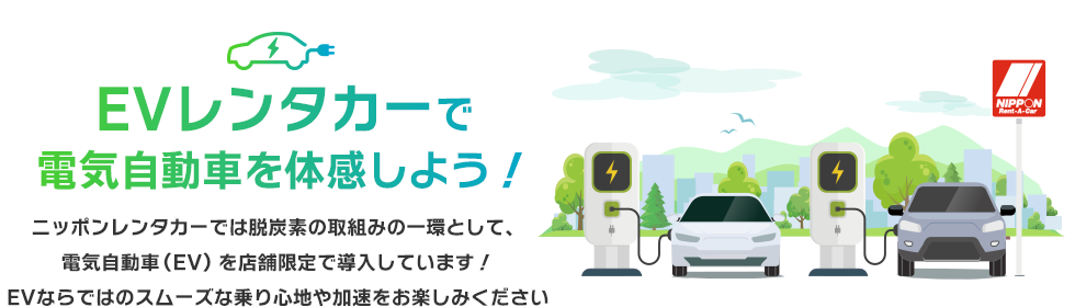 EVレンタカーで電気自動車を体感しよう！ニッポンレンタカーでは脱炭素の取組みの一環として、電気自動車（EV）を店舗限定で導入しています！EVならではのスムーズな乗り心地や加速をお楽しみください