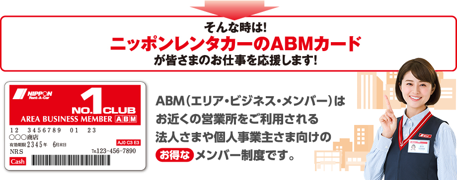 そんな時は!ニッポンレンタカーのABMカードが皆さまのお仕事を応援します!ABM(エリア・ビジネス・メンバー)はお近くの営業所をご利用される法人さまや個人事業主さま向けのお得なメンバー制度です。