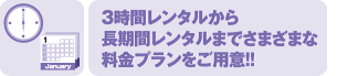 6時間レンタルから 長期間レンタルまでさまざまな 料金プランをご用意!!