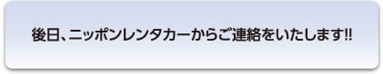 後日、ニッポンレンタカーからご連絡をいたします!!