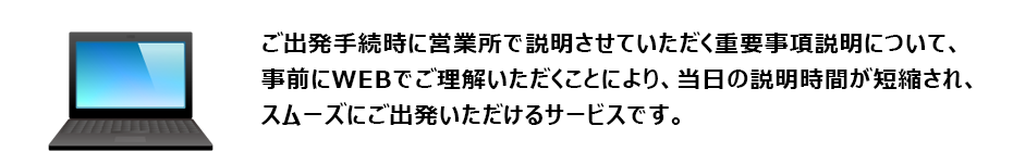 ご利用日当日に営業所で説明させていただく「重要事項説明の一部」について、事前にWEBでご理解いただくことにより、当日の出発手続き時間を短縮し、スムーズにご出発いただけるサービスです。