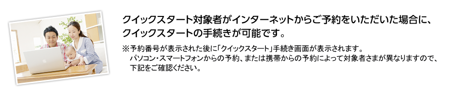 クイックスタート対象者がインターネットからご予約をいただいた場合に、クイックスタートの手続きが可能です。※予約番号が表示された後に「クイックスタート」手続き画面が表示されます。パソコン・スマートフォンからの予約、または携帯からの予約によって対象者さまが異なりますので、下記をご確認ください。