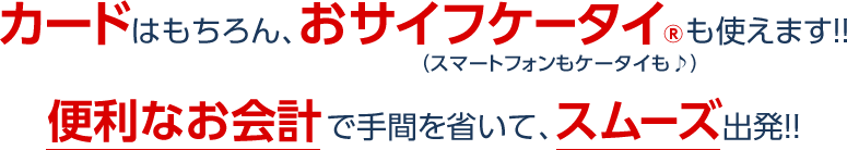 カードはもちろんおサイフケータイも使えます!!（スマートフォンもケータイも♪）便利なお会計で手間を省いて、スムーズ出発!!