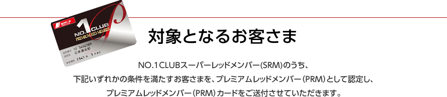 対象となるお客さま NO.1 CLUBスーパーレッドメンバー(SRM)のうち、下記いずれかの条件を満たすお客さまを、プレミアムレッドメンバー(PRM)として認定し、プレミアムレッドメンバー(PRM)カードをご送付させていただきます。