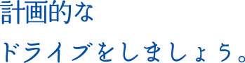 計画的なドライブをしましょう。