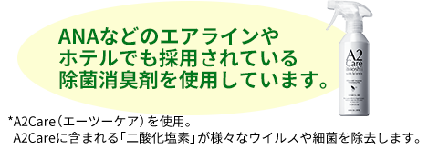 ANAなどのエアラインやホテルでも採用されている除菌消臭剤を使用しています。A2Care(エーツーケア)を使用。 A2Careに含まれる「二酸化塩素」が様々なウイルスや細菌を除去します。